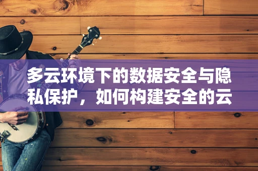 多云环境下的数据安全与隐私保护，如何构建安全的云中云？