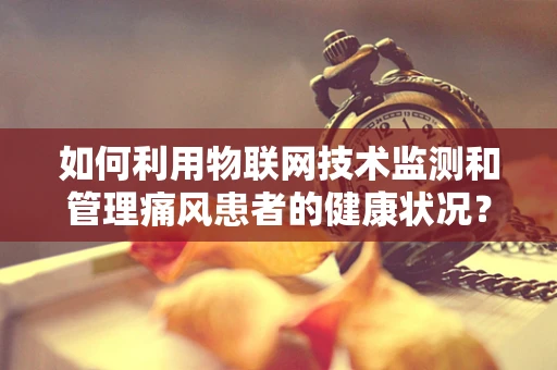 如何利用物联网技术监测和管理痛风患者的健康状况？