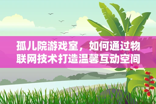 孤儿院游戏室，如何通过物联网技术打造温馨互动空间？