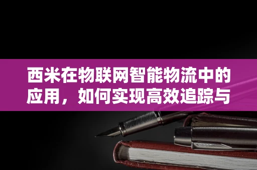 西米在物联网智能物流中的应用，如何实现高效追踪与监控？