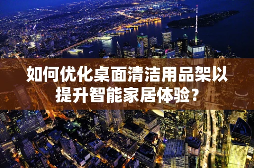 如何优化桌面清洁用品架以提升智能家居体验？
