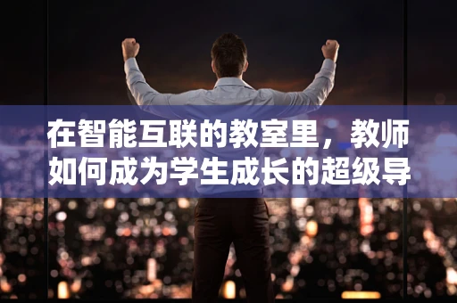 在智能互联的教室里，教师如何成为学生成长的超级导师？
