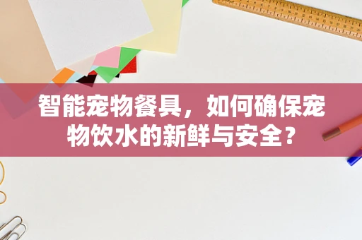 智能宠物餐具，如何确保宠物饮水的新鲜与安全？