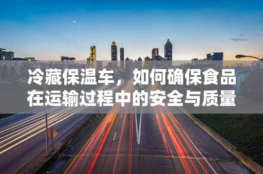 冷藏保温车，如何确保食品在运输过程中的安全与质量？