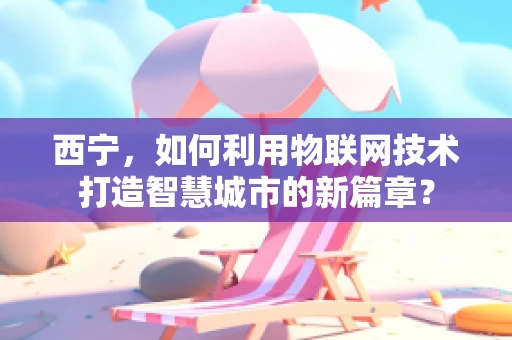 西宁，如何利用物联网技术打造智慧城市的新篇章？