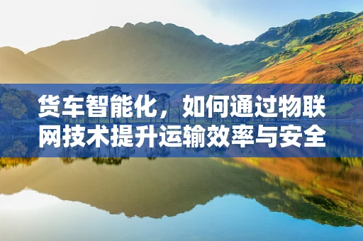 货车智能化，如何通过物联网技术提升运输效率与安全？