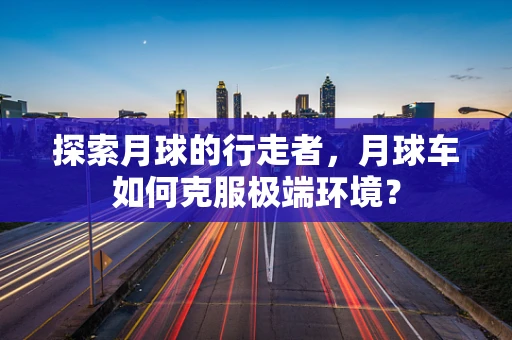 探索月球的行走者，月球车如何克服极端环境？