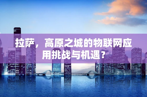 拉萨，高原之城的物联网应用挑战与机遇？