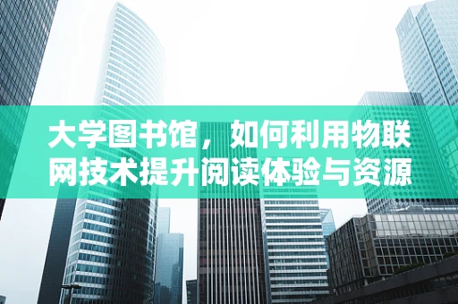 大学图书馆，如何利用物联网技术提升阅读体验与资源管理？