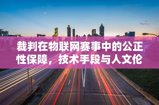 裁判在物联网赛事中的公正性保障，技术手段与人文伦理的平衡