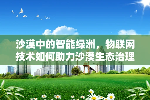 沙漠中的智能绿洲，物联网技术如何助力沙漠生态治理？