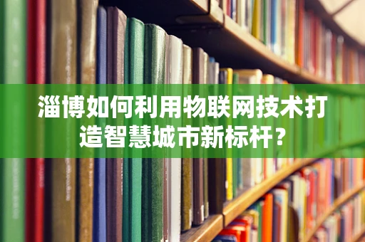 淄博如何利用物联网技术打造智慧城市新标杆？