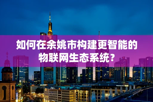 如何在余姚市构建更智能的物联网生态系统？