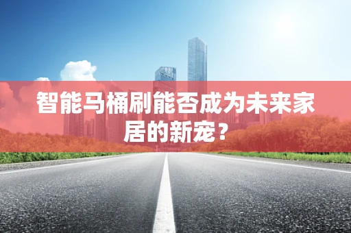 智能马桶刷能否成为未来家居的新宠？