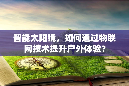 智能太阳镜，如何通过物联网技术提升户外体验？