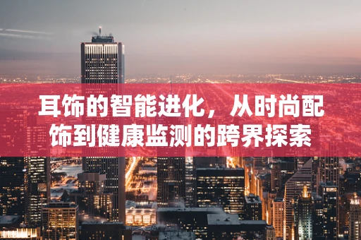 耳饰的智能进化，从时尚配饰到健康监测的跨界探索