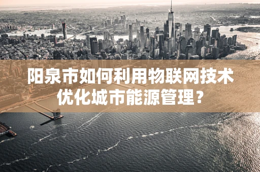 阳泉市如何利用物联网技术优化城市能源管理？