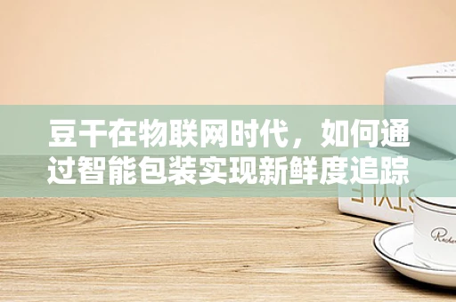 豆干在物联网时代，如何通过智能包装实现新鲜度追踪与安全保障？