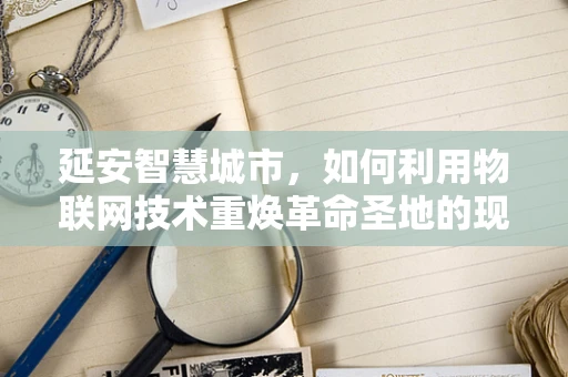 延安智慧城市，如何利用物联网技术重焕革命圣地的现代活力？