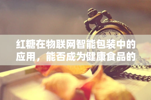 红糖在物联网智能包装中的应用，能否成为健康食品的新风尚？