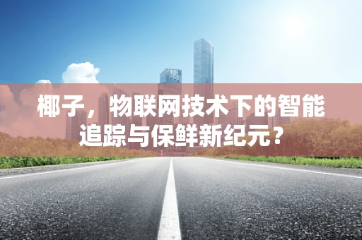 椰子，物联网技术下的智能追踪与保鲜新纪元？