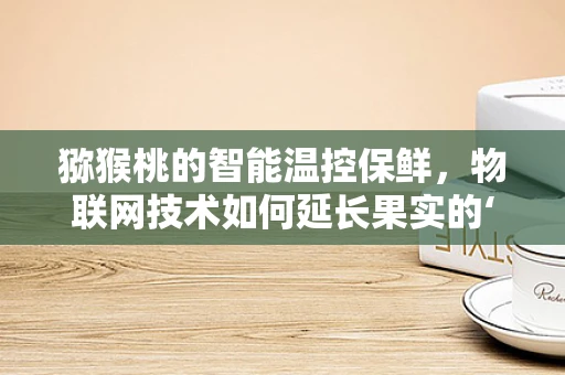 猕猴桃的智能温控保鲜，物联网技术如何延长果实的‘鲜’期？