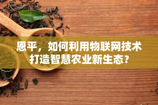 恩平，如何利用物联网技术打造智慧农业新生态？