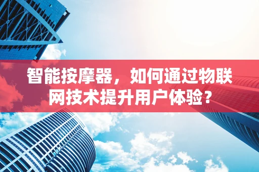 智能按摩器，如何通过物联网技术提升用户体验？