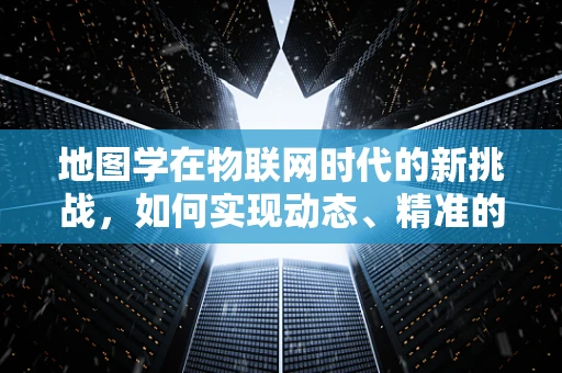 地图学在物联网时代的新挑战，如何实现动态、精准的地理信息管理？