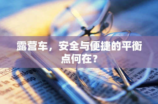 露营车，安全与便捷的平衡点何在？
