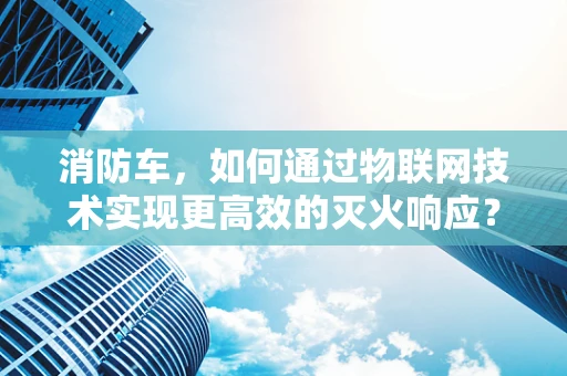 消防车，如何通过物联网技术实现更高效的灭火响应？