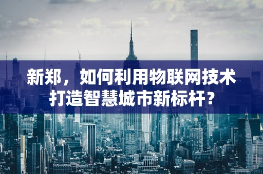 新郑，如何利用物联网技术打造智慧城市新标杆？