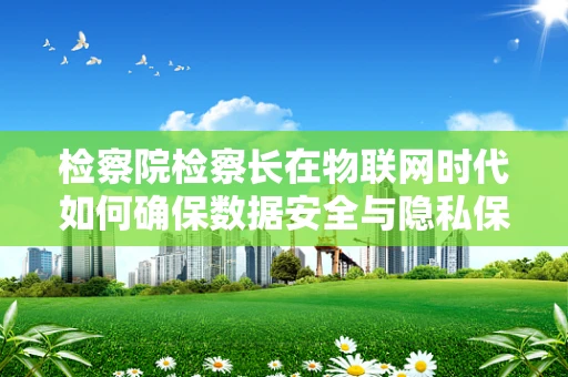 检察院检察长在物联网时代如何确保数据安全与隐私保护？