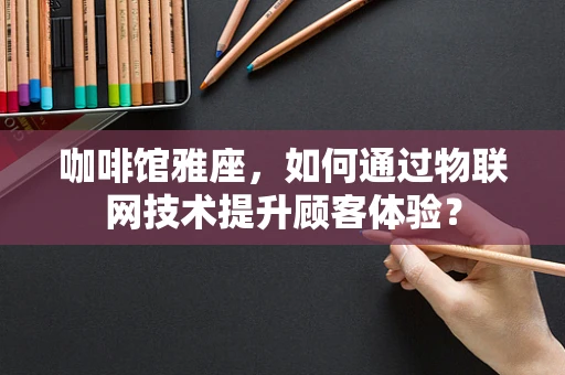 咖啡馆雅座，如何通过物联网技术提升顾客体验？