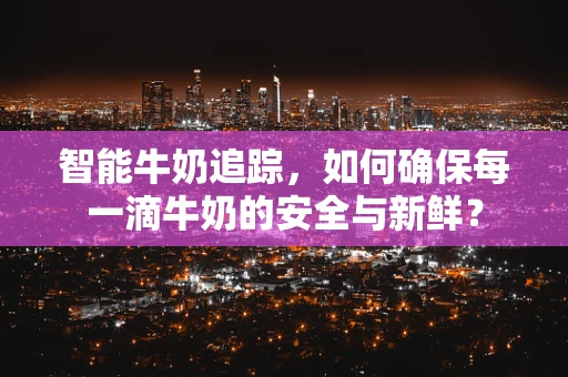 智能牛奶追踪，如何确保每一滴牛奶的安全与新鲜？