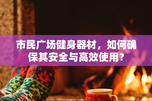 市民广场健身器材，如何确保其安全与高效使用？