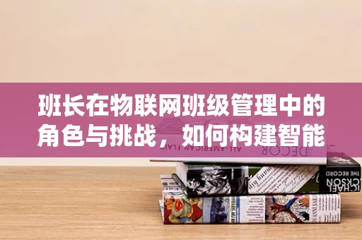 班长在物联网班级管理中的角色与挑战，如何构建智能班级生态系统？