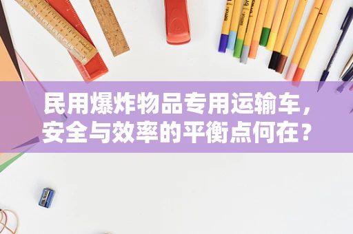 民用爆炸物品专用运输车，安全与效率的平衡点何在？