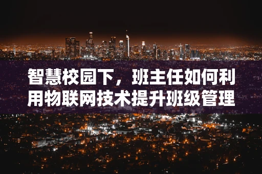 智慧校园下，班主任如何利用物联网技术提升班级管理效率？