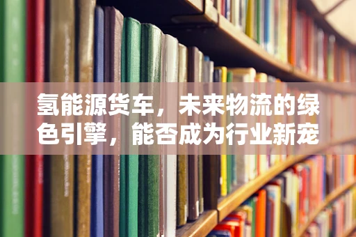 氢能源货车，未来物流的绿色引擎，能否成为行业新宠？