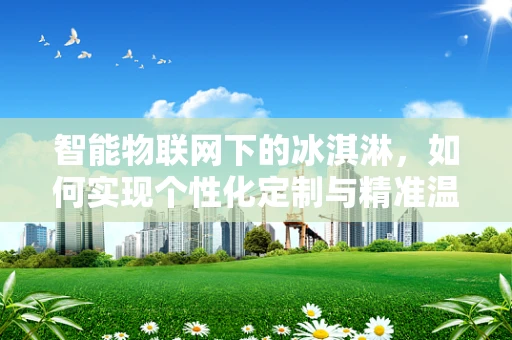 智能物联网下的冰淇淋，如何实现个性化定制与精准温控？