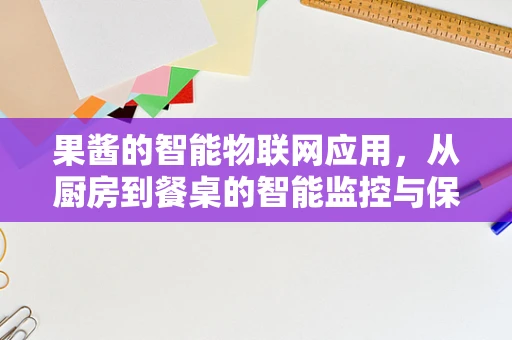 果酱的智能物联网应用，从厨房到餐桌的智能监控与保鲜新纪元？