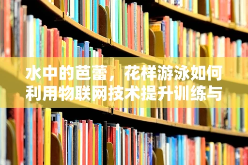 水中的芭蕾，花样游泳如何利用物联网技术提升训练与表演的精准度？