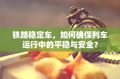 铁路稳定车，如何确保列车运行中的平稳与安全？