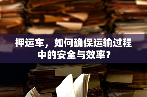押运车，如何确保运输过程中的安全与效率？