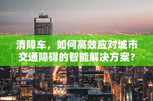 清障车，如何高效应对城市交通障碍的智能解决方案？
