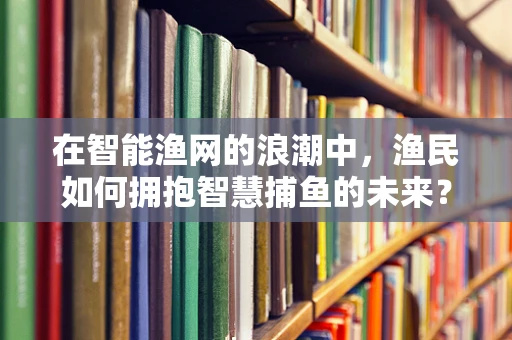 在智能渔网的浪潮中，渔民如何拥抱智慧捕鱼的未来？