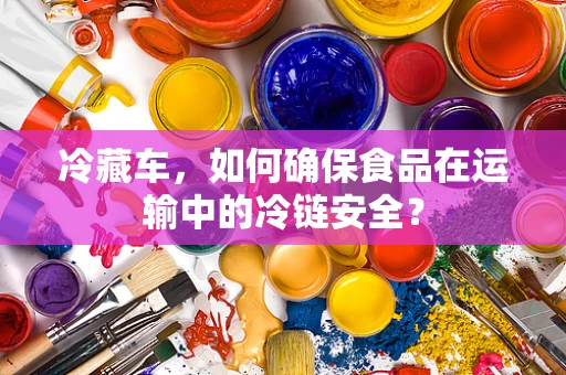 冷藏车，如何确保食品在运输中的冷链安全？