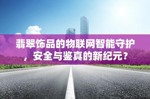 翡翠饰品的物联网智能守护，安全与鉴真的新纪元？