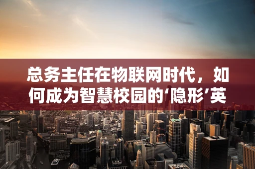 总务主任在物联网时代，如何成为智慧校园的‘隐形’英雄？